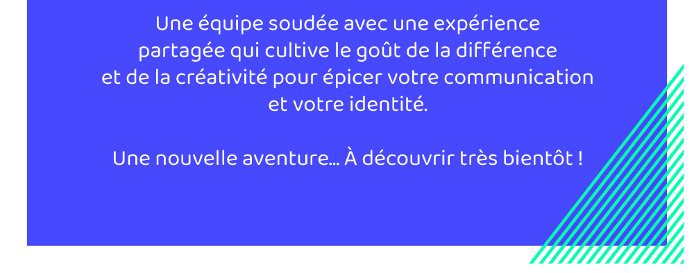 Une équipe soudée avec une expérience partagée qui cultive le goût de la différence et de la créativité pour épicer votre communication et votre identité. Une nouvelle aventure. A découvrir très bientôt.